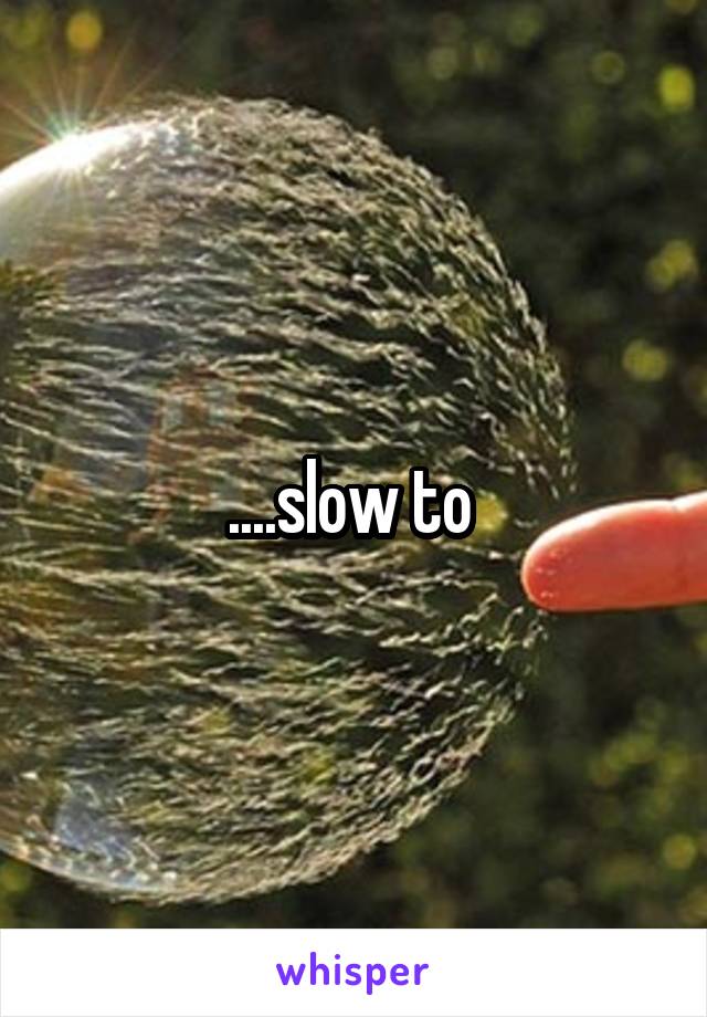 ....slow to 