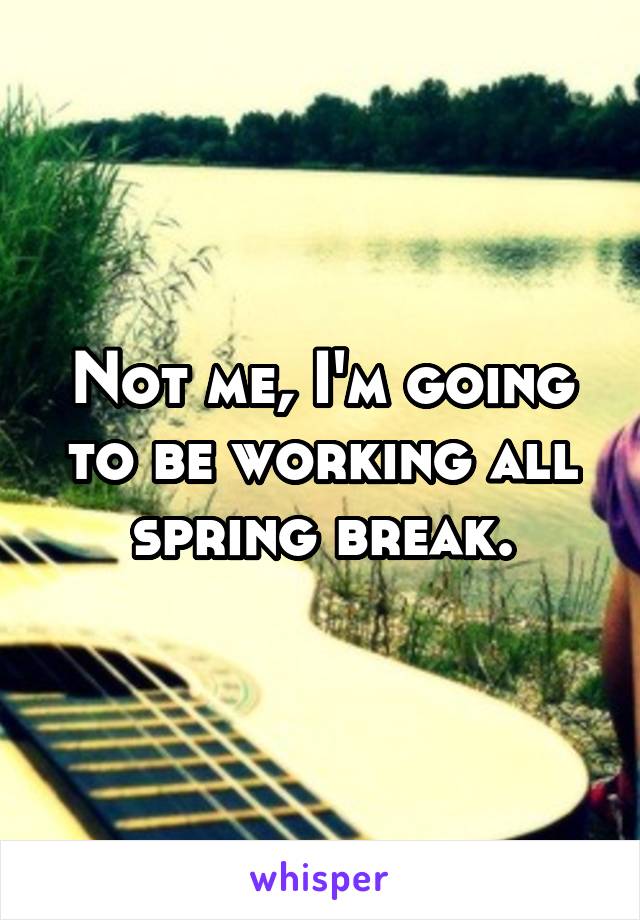 Not me, I'm going to be working all spring break.