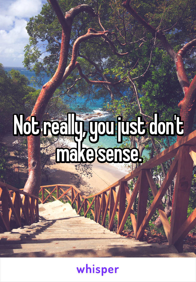 Not really, you just don't make sense.