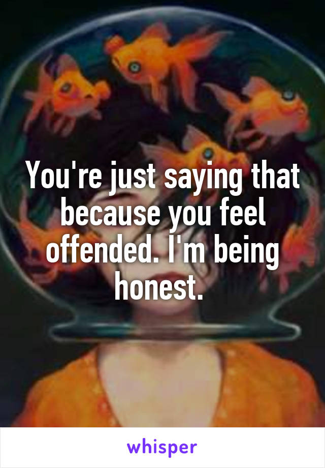 You're just saying that because you feel offended. I'm being honest. 