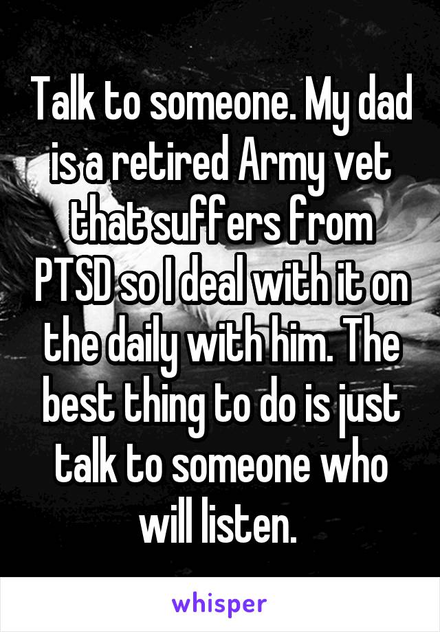 Talk to someone. My dad is a retired Army vet that suffers from PTSD so I deal with it on the daily with him. The best thing to do is just talk to someone who will listen. 