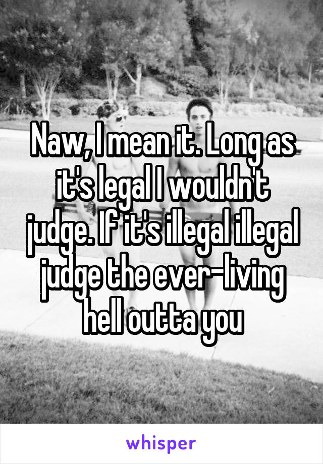 Naw, I mean it. Long as it's legal I wouldn't judge. If it's illegal illegal judge the ever-living hell outta you