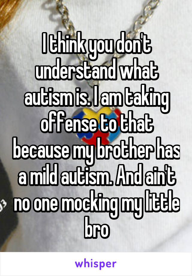 I think you don't understand what autism is. I am taking offense to that because my brother has a mild autism. And ain't no one mocking my little bro