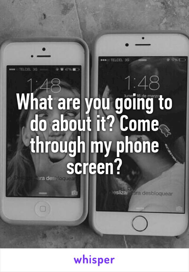 What are you going to do about it? Come through my phone screen?