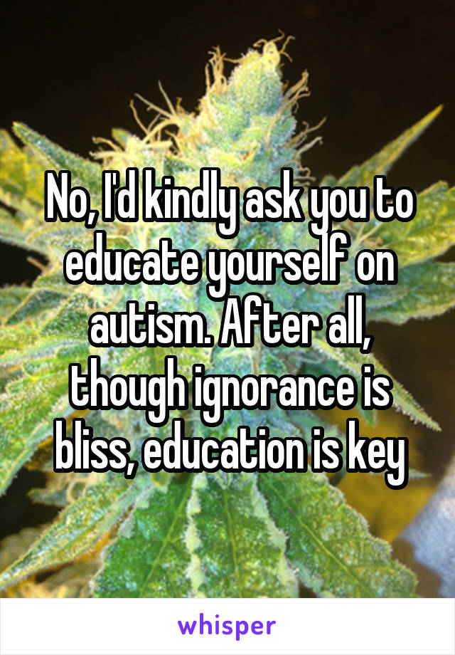 No, I'd kindly ask you to educate yourself on autism. After all, though ignorance is bliss, education is key