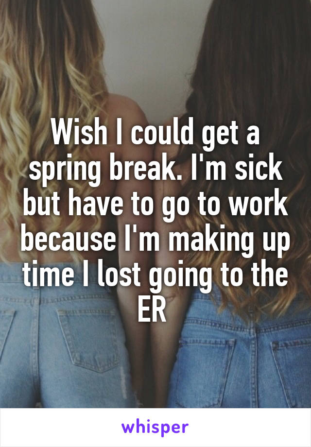 Wish I could get a spring break. I'm sick but have to go to work because I'm making up time I lost going to the ER 