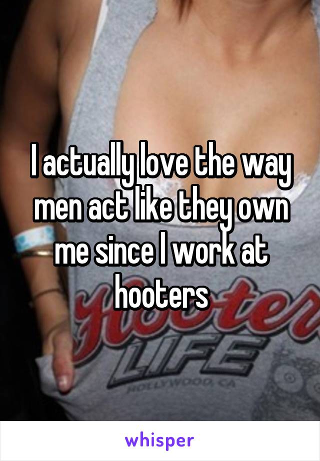 I actually love the way men act like they own me since I work at hooters