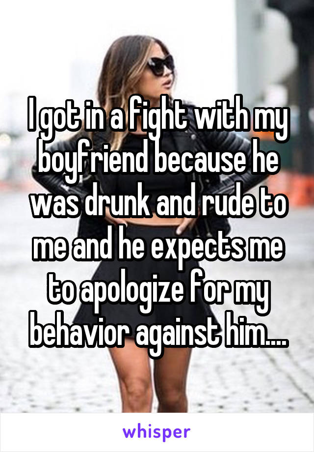I got in a fight with my boyfriend because he was drunk and rude to me and he expects me to apologize for my behavior against him....
