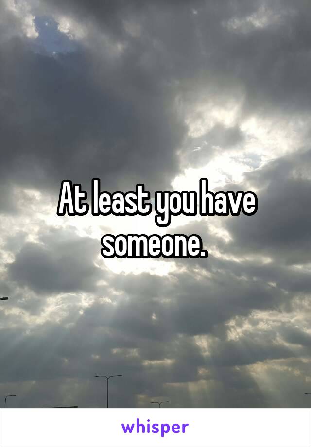 At least you have someone. 