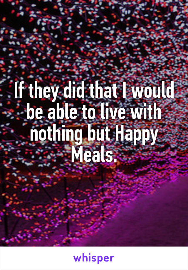 If they did that I would be able to live with nothing but Happy Meals.
