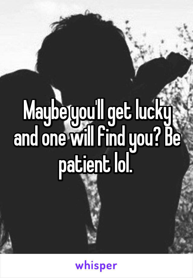 Maybe you'll get lucky and one will find you😉 Be patient lol. 