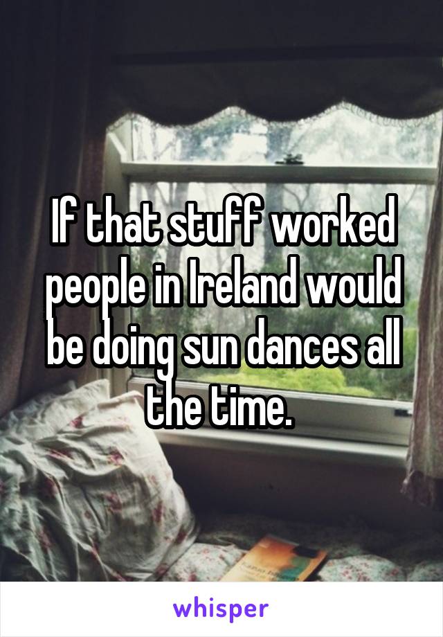 If that stuff worked people in Ireland would be doing sun dances all the time. 
