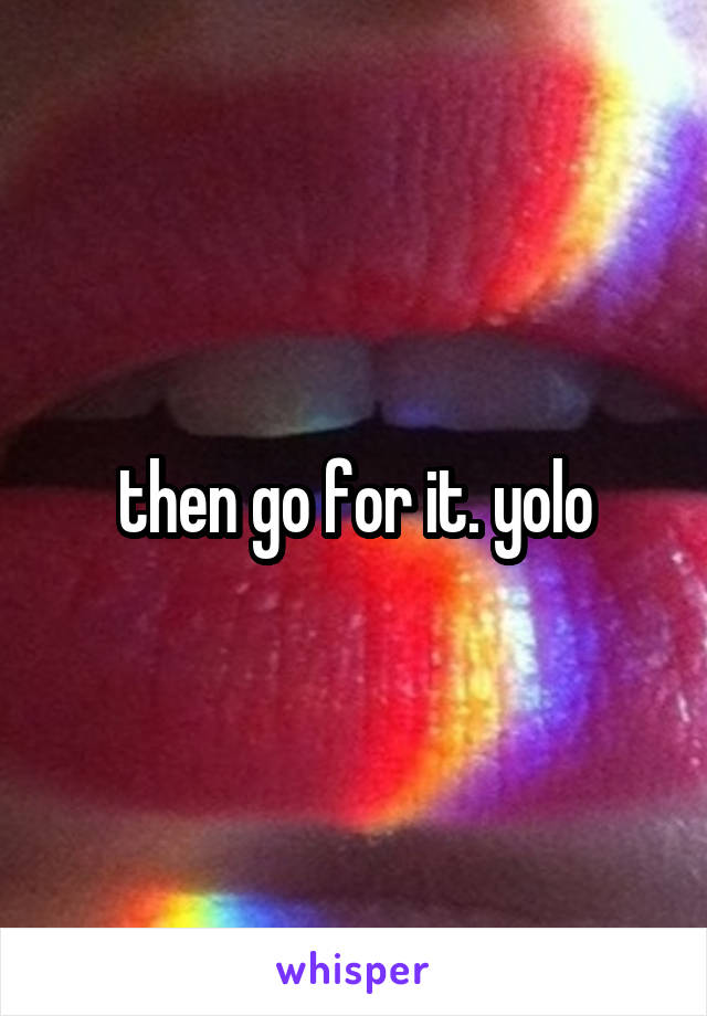 then go for it. yolo