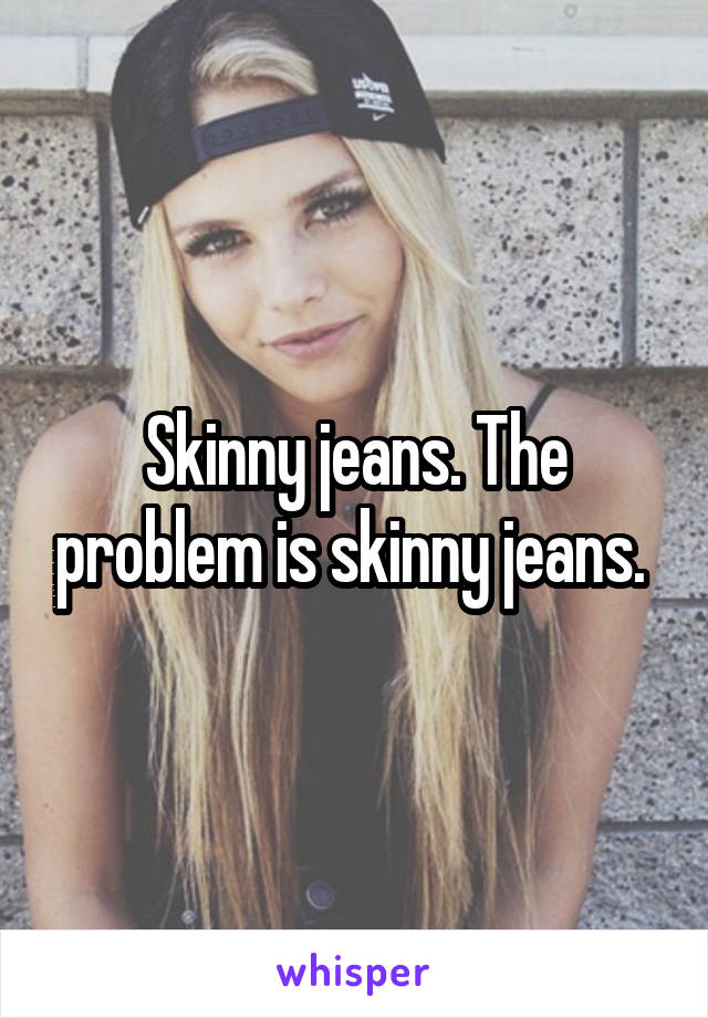 Skinny jeans. The problem is skinny jeans. 