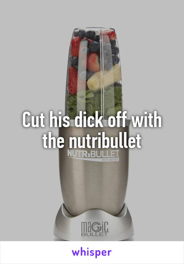 Cut his dick off with the nutribullet