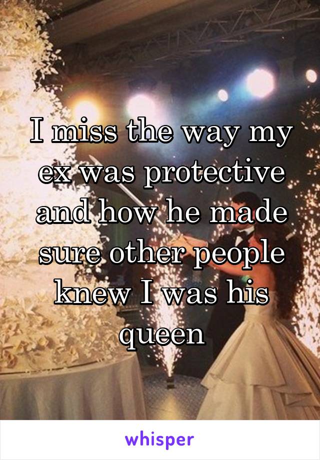 I miss the way my ex was protective and how he made sure other people knew I was his queen
