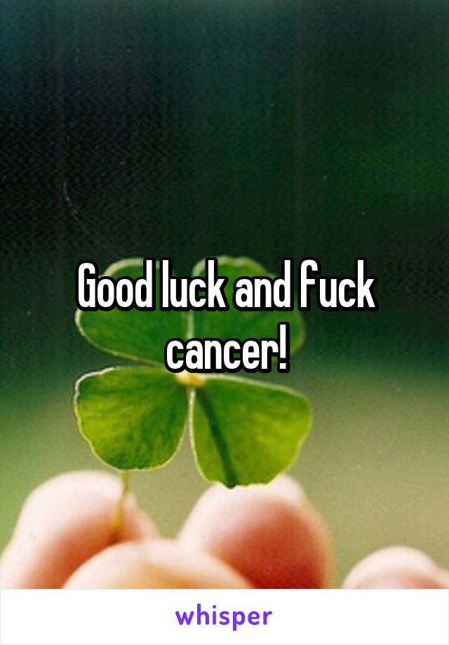 Good luck and fuck cancer!