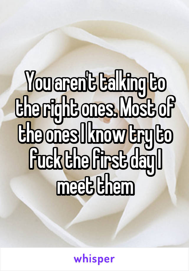 You aren't talking to the right ones. Most of the ones I know try to fuck the first day I meet them