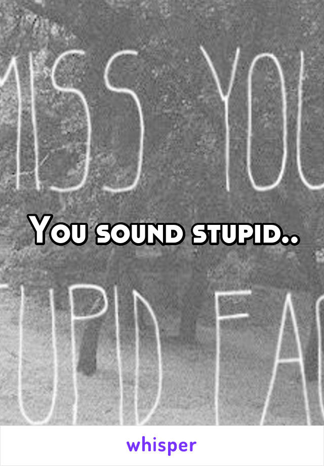 You sound stupid..