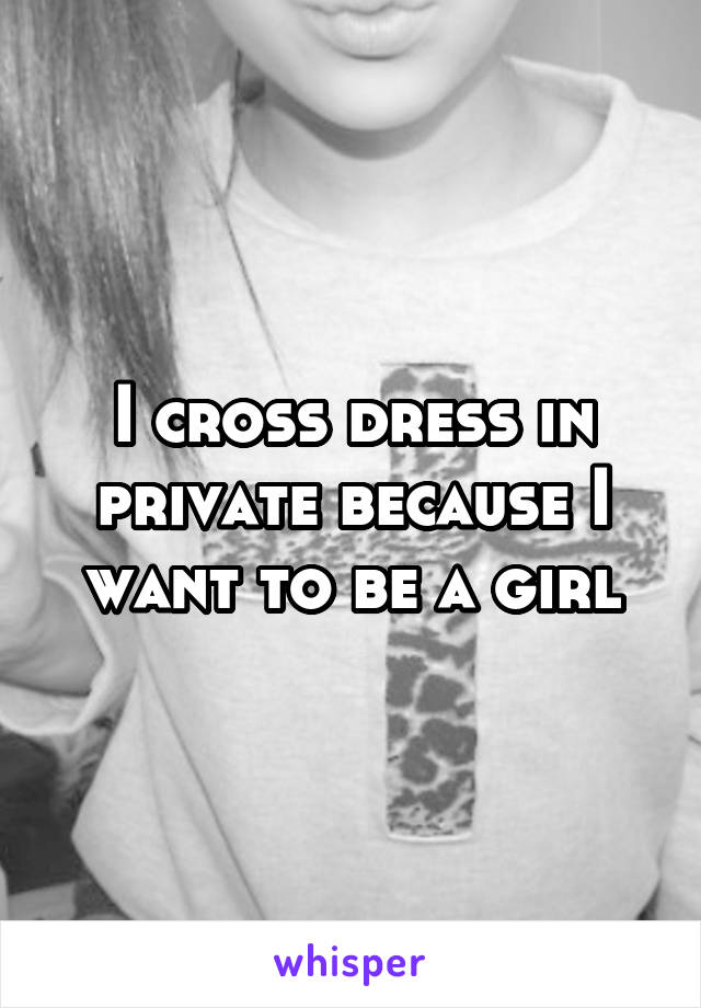 I cross dress in private because I want to be a girl