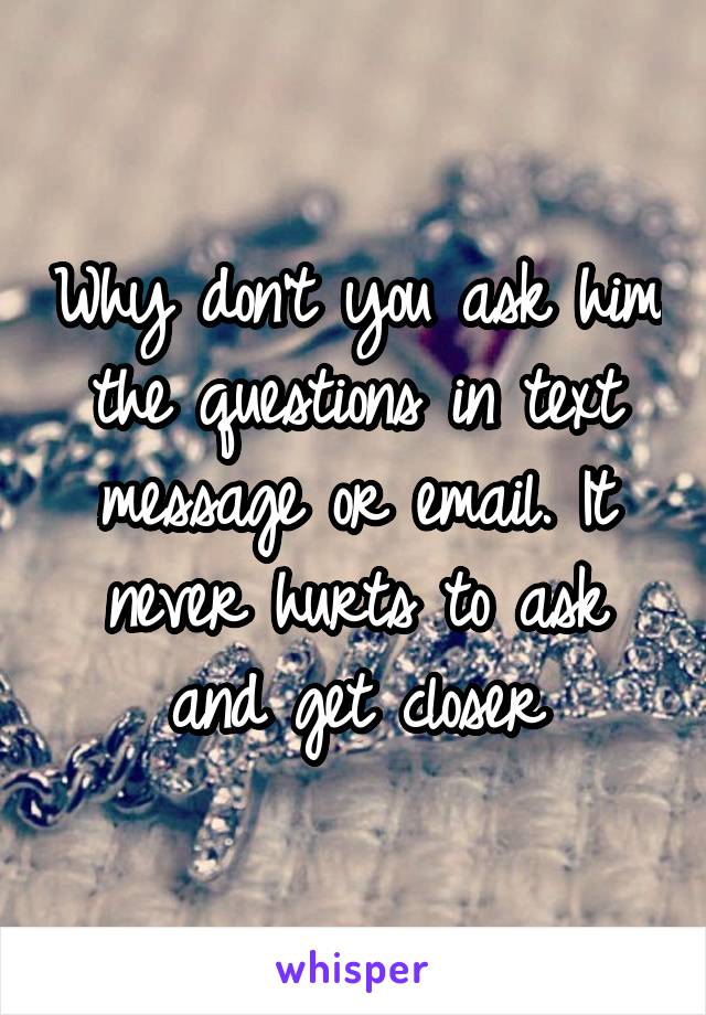 Why don't you ask him the questions in text message or email. It never hurts to ask and get closer