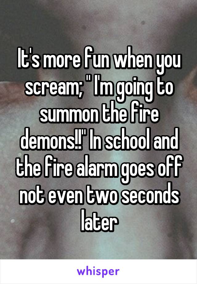 It's more fun when you scream; " I'm going to summon the fire demons!!" In school and the fire alarm goes off not even two seconds later