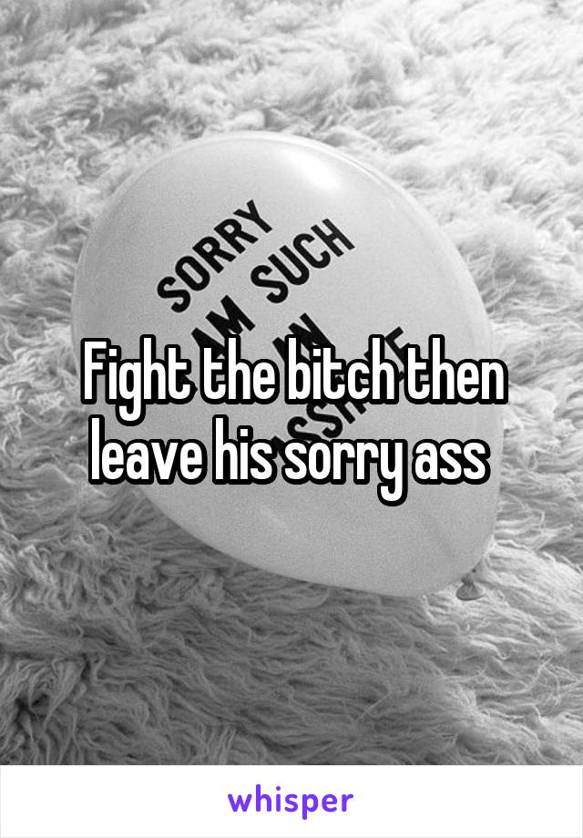 Fight the bitch then leave his sorry ass 