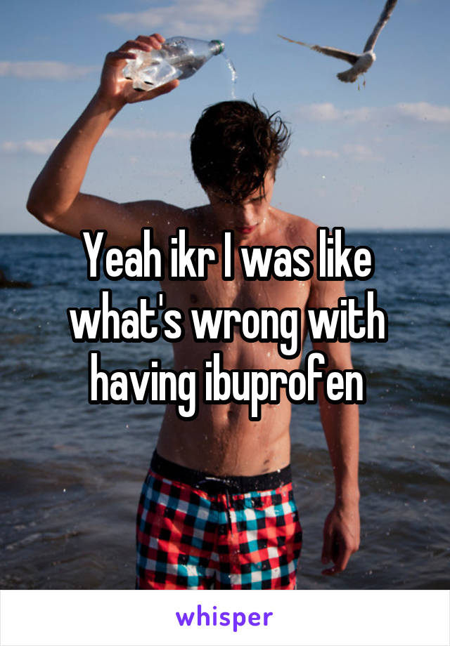 Yeah ikr I was like what's wrong with having ibuprofen