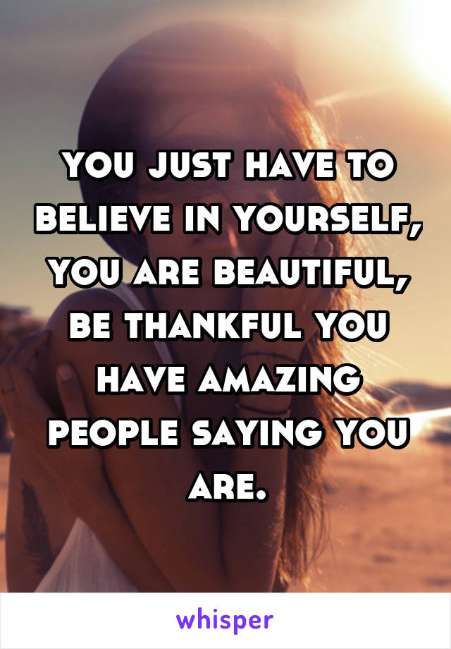 you just have to believe in yourself, you are beautiful, be thankful you have amazing people saying you are.