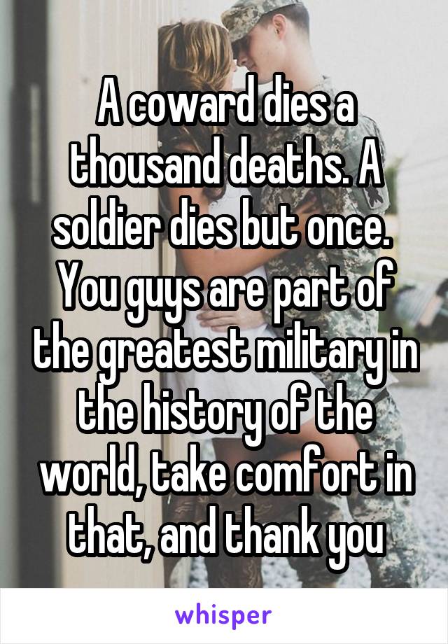 A coward dies a thousand deaths. A soldier dies but once. 
You guys are part of the greatest military in the history of the world, take comfort in that, and thank you