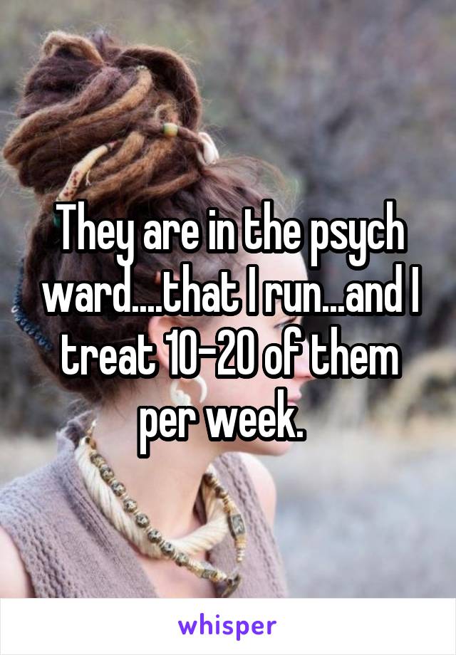 They are in the psych ward....that I run...and I treat 10-20 of them per week.  