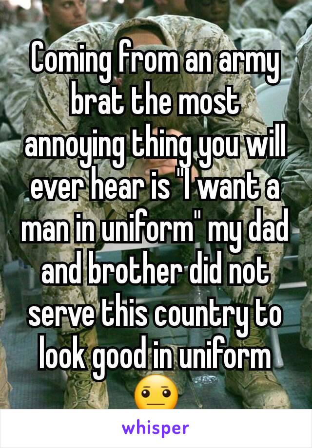 Coming from an army brat the most annoying thing you will ever hear is "I want a man in uniform" my dad and brother did not serve this country to look good in uniform 😐
