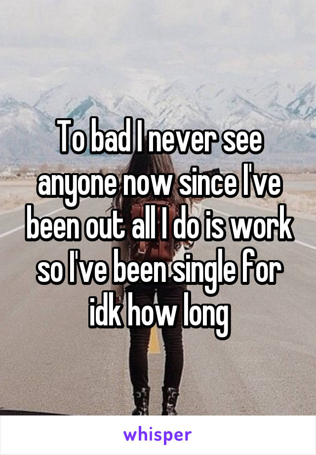 To bad I never see anyone now since I've been out all I do is work so I've been single for idk how long