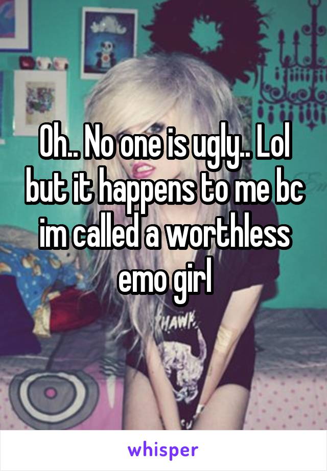 Oh.. No one is ugly.. Lol but it happens to me bc im called a worthless emo girl

