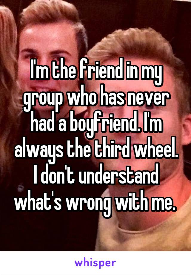 I'm the friend in my group who has never had a boyfriend. I'm always the third wheel. I don't understand what's wrong with me. 
