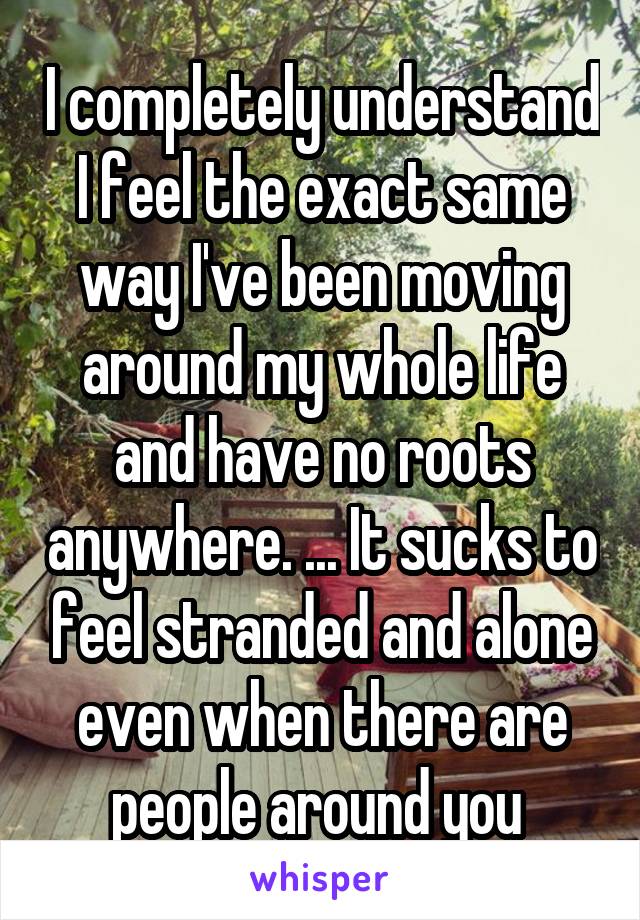 I completely understand
I feel the exact same way I've been moving around my whole life and have no roots anywhere. ... It sucks to feel stranded and alone even when there are people around you 