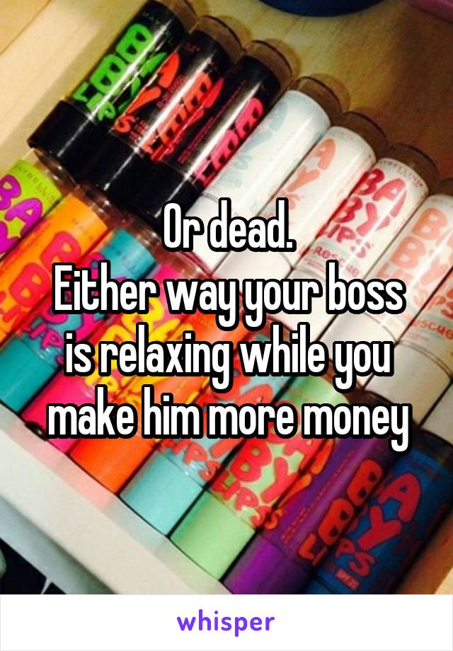 Or dead.
Either way your boss is relaxing while you make him more money