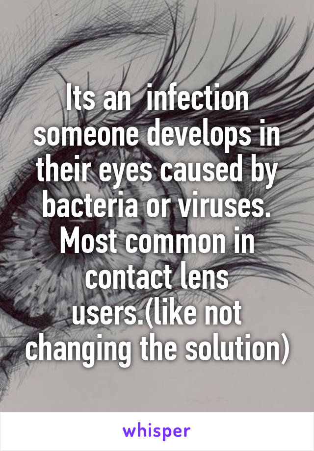 Its an  infection someone develops in their eyes caused by bacteria or viruses. Most common in contact lens users.(like not changing the solution)