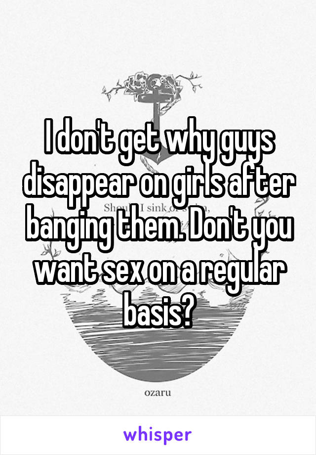 I don't get why guys disappear on girls after banging them. Don't you want sex on a regular basis?