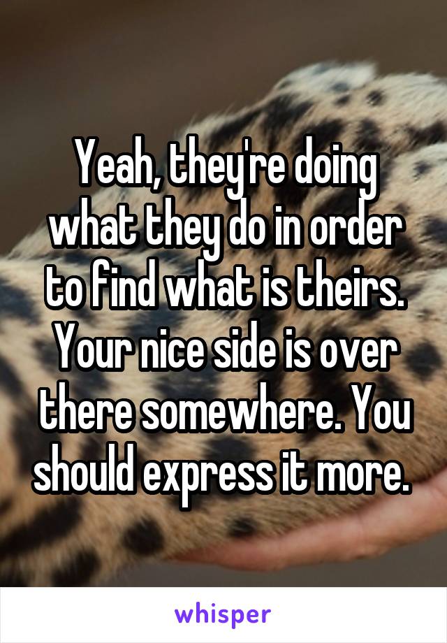 Yeah, they're doing what they do in order to find what is theirs. Your nice side is over there somewhere. You should express it more. 