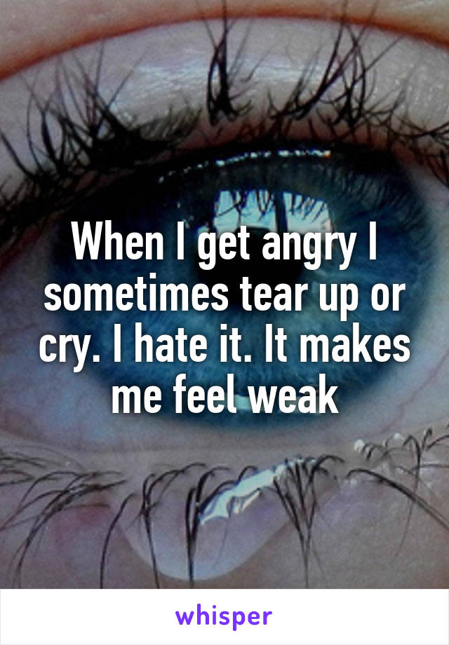 When I get angry I sometimes tear up or cry. I hate it. It makes me feel weak