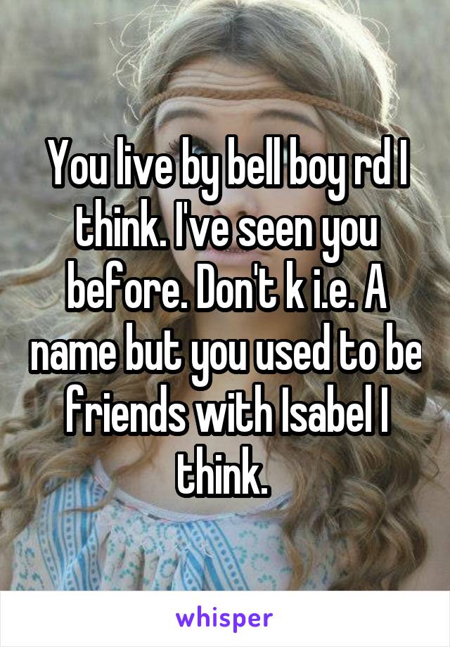 You live by bell boy rd I think. I've seen you before. Don't k i.e. A name but you used to be friends with Isabel I think. 