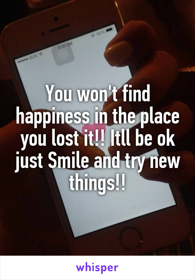 You won't find happiness in the place you lost it!! Itll be ok just Smile and try new things!!