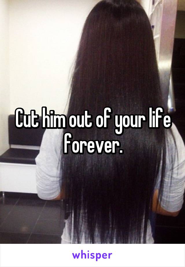 Cut him out of your life forever.