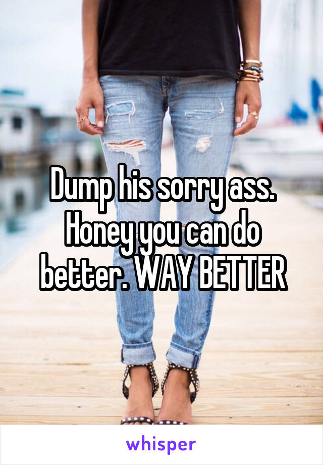 Dump his sorry ass. Honey you can do better. WAY BETTER