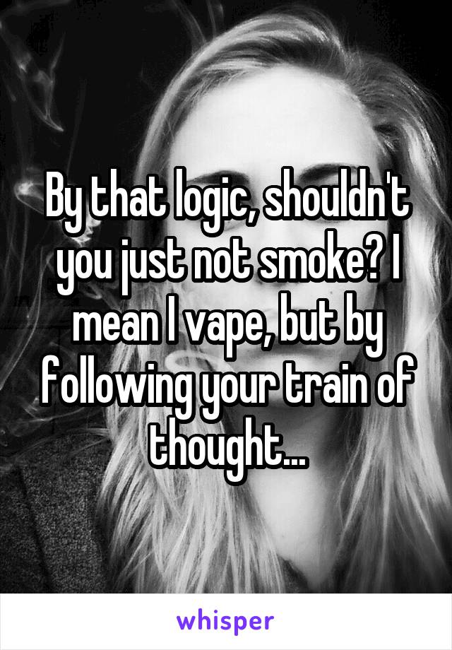 By that logic, shouldn't you just not smoke? I mean I vape, but by following your train of thought...