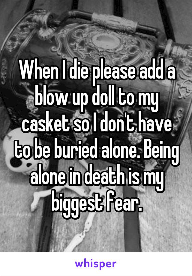 When I die please add a blow up doll to my casket so I don't have to be buried alone. Being alone in death is my biggest fear.