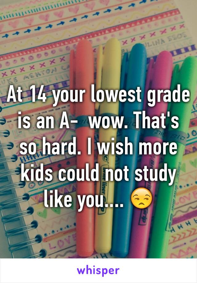 At 14 your lowest grade is an A-  wow. That's so hard. I wish more kids could not study like you.... 😒