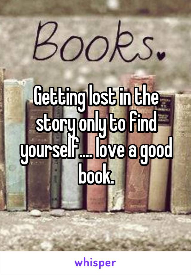 Getting lost in the story only to find yourself.... love a good book.