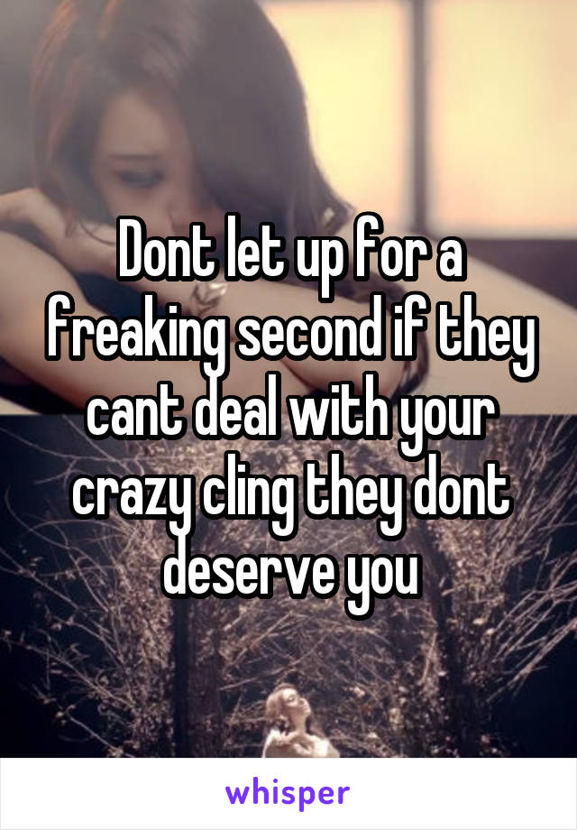 Dont let up for a freaking second if they cant deal with your crazy cling they dont deserve you